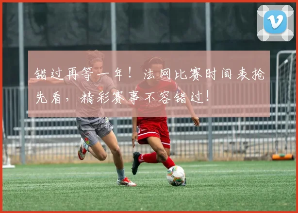 错过再等一年！法网比赛时间表抢先看，精彩赛事不容错过！