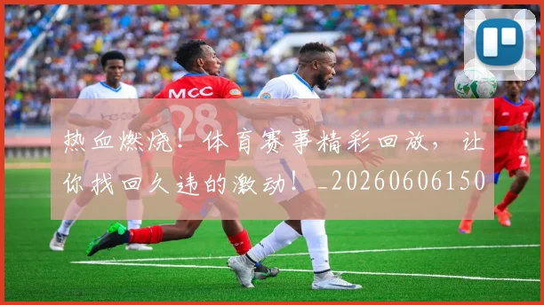 热血燃烧！体育赛事精彩回放，让你找回久违的激动！_20260606150013