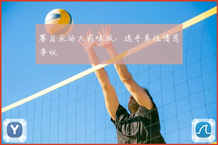 赛后采访火药味浓，选手真性情惹争议
