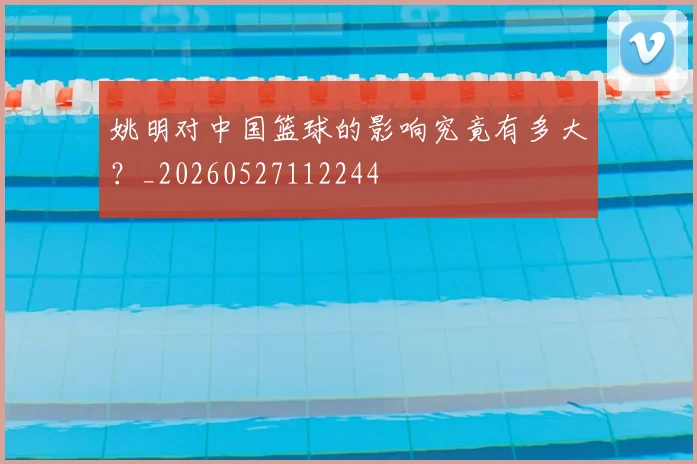 姚明对中国篮球的影响究竟有多大？_20260527112244