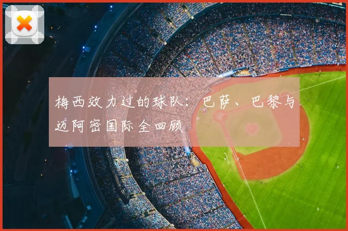 梅西效力过的球队：巴萨、巴黎与迈阿密国际全回顾