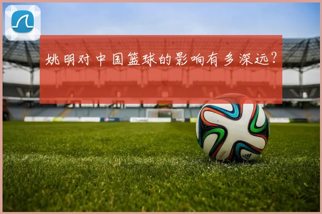 姚明对中国篮球的影响有多深远？