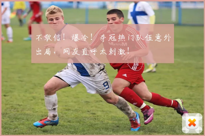 不敢信！爆冷！夺冠热门队伍意外出局，网友直呼太刺激！