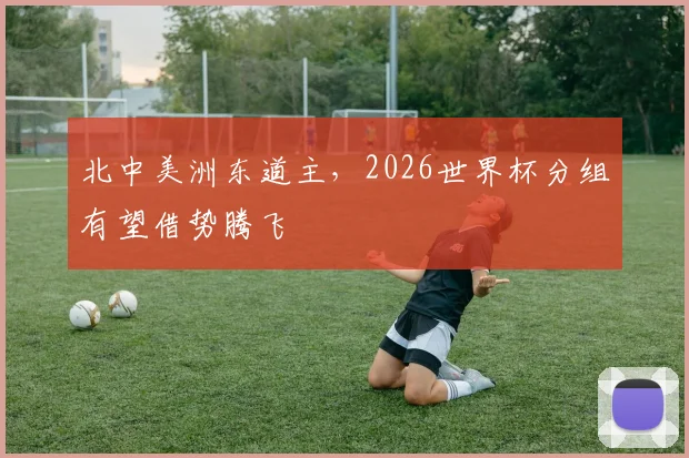 北中美洲东道主，2026世界杯分组有望借势腾飞