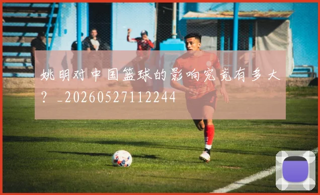 姚明对中国篮球的影响究竟有多大？_20260527112244