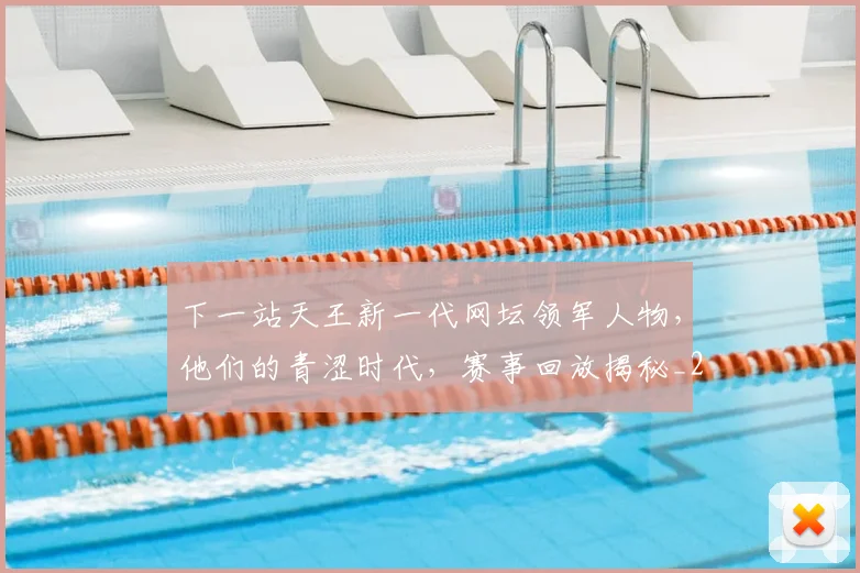 下一站天王新一代网坛领军人物，他们的青涩时代，赛事回放揭秘_20260531151125