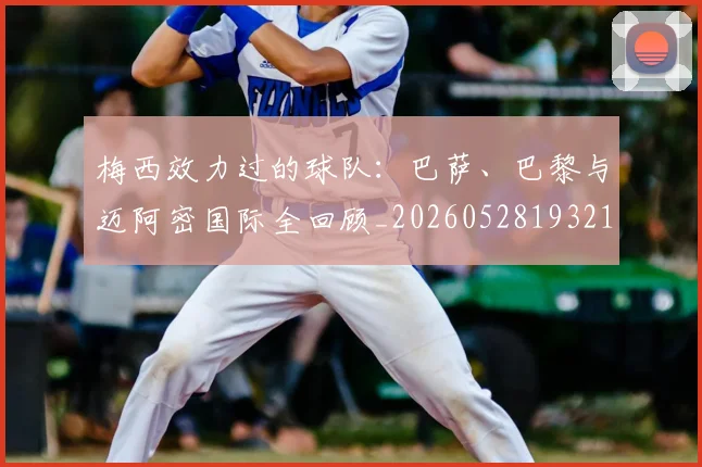 梅西效力过的球队：巴萨、巴黎与迈阿密国际全回顾_20260528193213