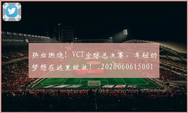 热血燃烧！VCT全球总决赛，年轻的梦想在这里绽放！_20260606150013