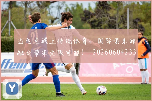 当电竞遇上传统体育，国际俱乐部融合带来无限可能！_20260604233036