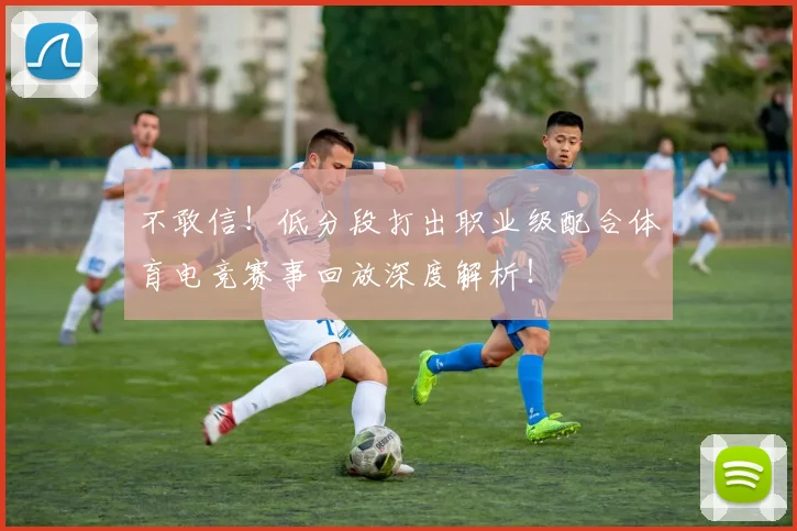 不敢信！低分段打出职业级配合体育电竞赛事回放深度解析！